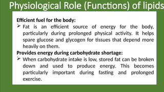 Physiological Role (Functions) of lipids
Efficient fuel for the body:
 Fat is an efficient source of energy for the body,
particularly during prolonged physical activity. It helps
spare glucose and glycogen for tissues that depend more
heavily on them.
Provides energy during carbohydrate shortage:
 When carbohydrate intake is low, stored fat can be broken
down and used to produce energy. This becomes
particularly important during fasting and prolonged
exercise.
 