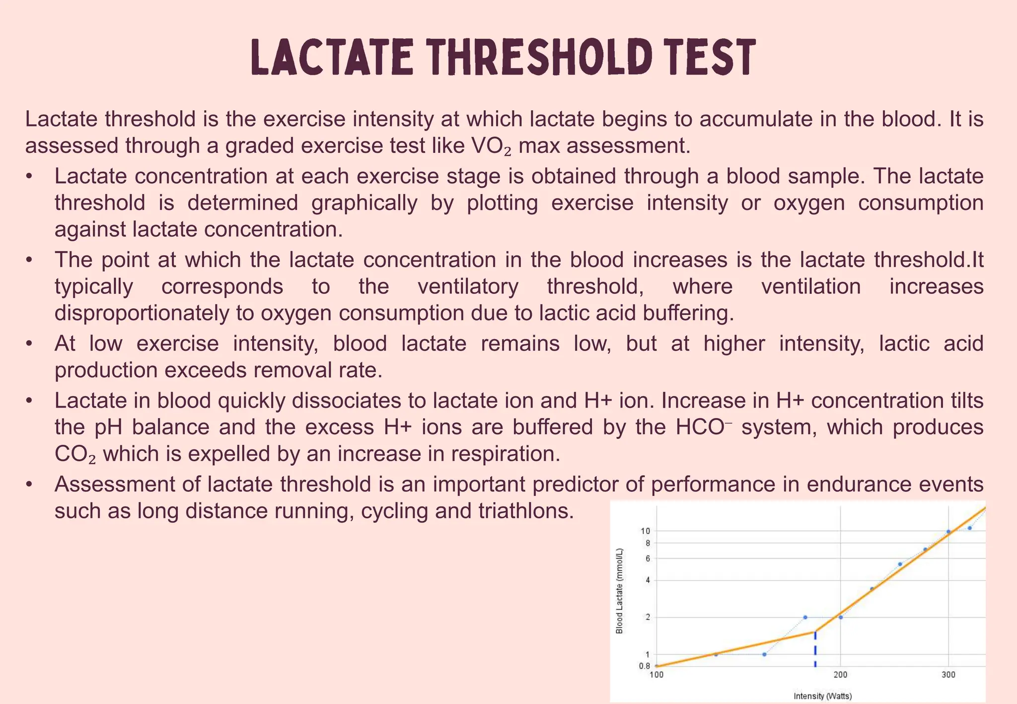 Lactate threshold is the exercise intensity at which lactate begins to accumulate in the blood. It is
assessed through a graded exercise test like VO₂ max assessment.
• Lactate concentration at each exercise stage is obtained through a blood sample. The lactate
threshold is determined graphically by plotting exercise intensity or oxygen consumption
against lactate concentration.
• The point at which the lactate concentration in the blood increases is the lactate threshold.It
typically corresponds to the ventilatory threshold, where ventilation increases
disproportionately to oxygen consumption due to lactic acid buffering.
• At low exercise intensity, blood lactate remains low, but at higher intensity, lactic acid
production exceeds removal rate.
• Lactate in blood quickly dissociates to lactate ion and H+ ion. Increase in H+ concentration tilts
the pH balance and the excess H+ ions are buffered by the HCO⁻ system, which produces
CO₂ which is expelled by an increase in respiration.
• Assessment of lactate threshold is an important predictor of performance in endurance events
such as long distance running, cycling and triathlons.
 