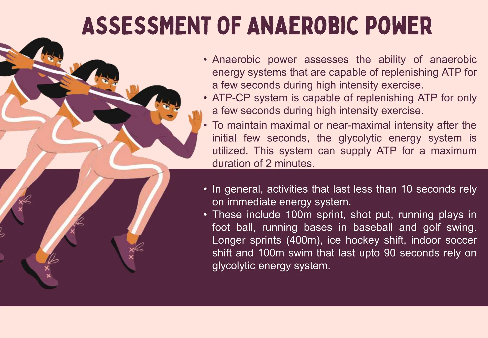 • Anaerobic power assesses the ability of anaerobic
energy systems that are capable of replenishing ATP for
a few seconds during high intensity exercise.
• ATP-CP system is capable of replenishing ATP for only
a few seconds during high intensity exercise.
• To maintain maximal or near-maximal intensity after the
initial few seconds, the glycolytic energy system is
utilized. This system can supply ATP for a maximum
duration of 2 minutes.
• In general, activities that last less than 10 seconds rely
on immediate energy system.
• These include 100m sprint, shot put, running plays in
foot ball, running bases in baseball and golf swing.
Longer sprints (400m), ice hockey shift, indoor soccer
shift and 100m swim that last upto 90 seconds rely on
glycolytic energy system.
 