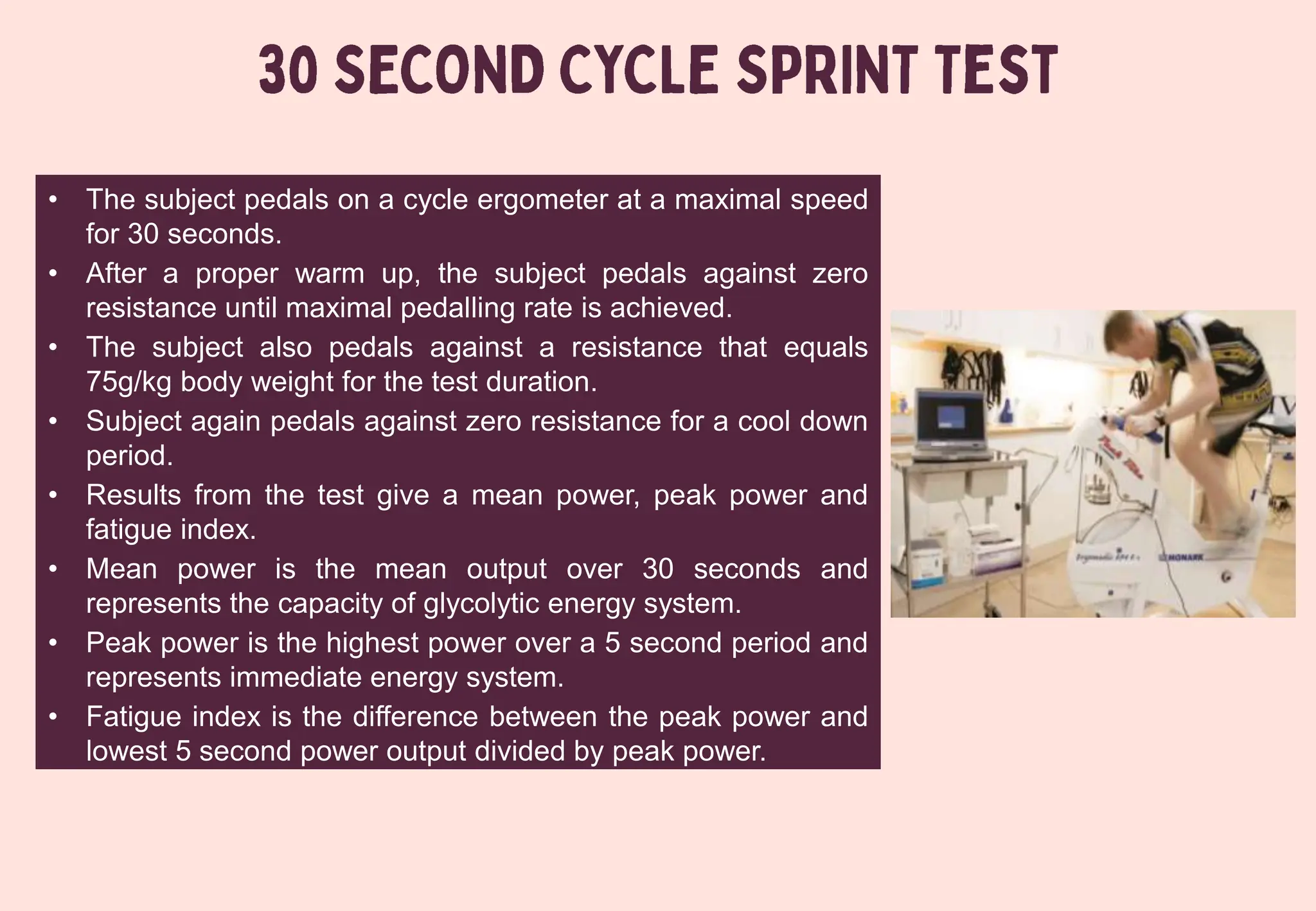 • The subject pedals on a cycle ergometer at a maximal speed
for 30 seconds.
• After a proper warm up, the subject pedals against zero
resistance until maximal pedalling rate is achieved.
• The subject also pedals against a resistance that equals
75g/kg body weight for the test duration.
• Subject again pedals against zero resistance for a cool down
period.
• Results from the test give a mean power, peak power and
fatigue index.
• Mean power is the mean output over 30 seconds and
represents the capacity of glycolytic energy system.
• Peak power is the highest power over a 5 second period and
represents immediate energy system.
• Fatigue index is the difference between the peak power and
lowest 5 second power output divided by peak power.
 