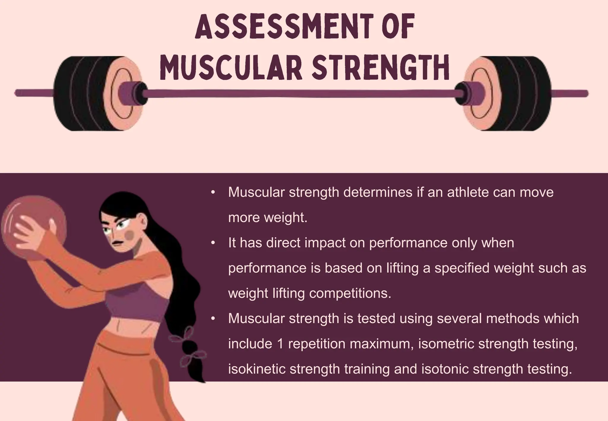 • Muscular strength determines if an athlete can move
more weight.
• It has direct impact on performance only when
performance is based on lifting a specified weight such as
weight lifting competitions.
• Muscular strength is tested using several methods which
include 1 repetition maximum, isometric strength testing,
isokinetic strength training and isotonic strength testing.
 