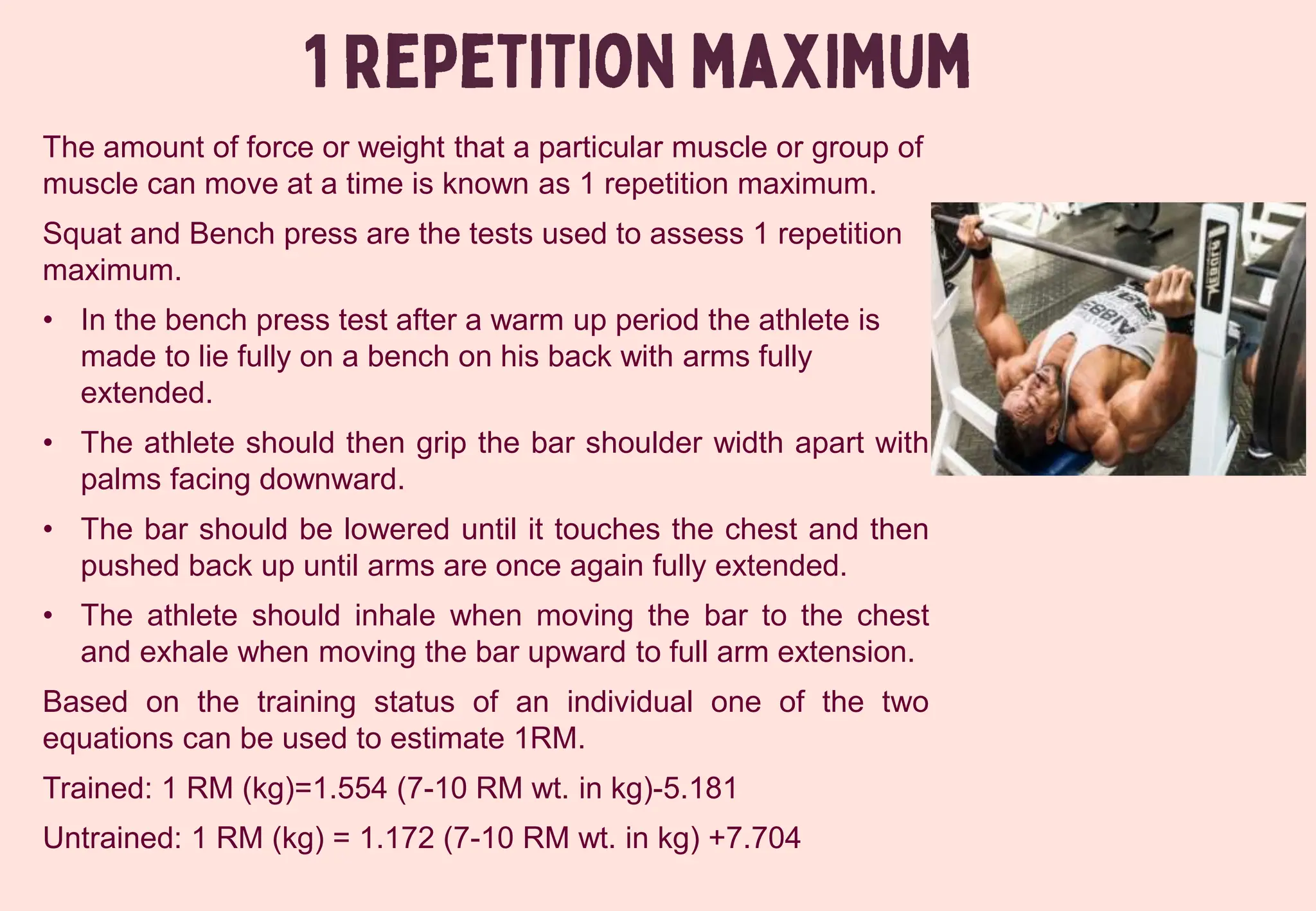 The amount of force or weight that a particular muscle or group of
muscle can move at a time is known as 1 repetition maximum.
Squat and Bench press are the tests used to assess 1 repetition
maximum.
• In the bench press test after a warm up period the athlete is
made to lie fully on a bench on his back with arms fully
extended.
• The athlete should then grip the bar shoulder width apart with
palms facing downward.
• The bar should be lowered until it touches the chest and then
pushed back up until arms are once again fully extended.
• The athlete should inhale when moving the bar to the chest
and exhale when moving the bar upward to full arm extension.
Based on the training status of an individual one of the two
equations can be used to estimate 1RM.
Trained: 1 RM (kg)=1.554 (7-10 RM wt. in kg)-5.181
Untrained: 1 RM (kg) = 1.172 (7-10 RM wt. in kg) +7.704
 