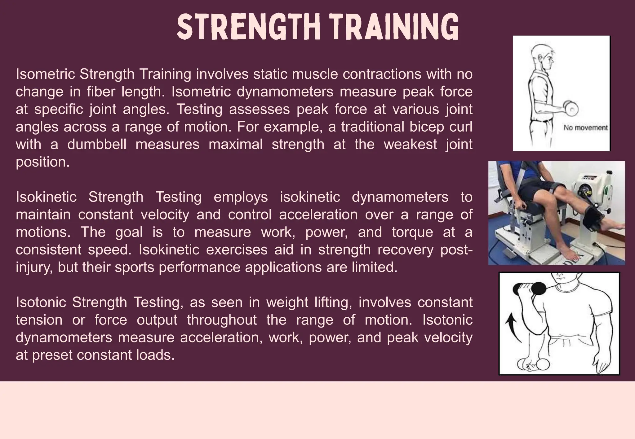 Isometric Strength Training involves static muscle contractions with no
change in fiber length. Isometric dynamometers measure peak force
at specific joint angles. Testing assesses peak force at various joint
angles across a range of motion. For example, a traditional bicep curl
with a dumbbell measures maximal strength at the weakest joint
position.
Isokinetic Strength Testing employs isokinetic dynamometers to
maintain constant velocity and control acceleration over a range of
motions. The goal is to measure work, power, and torque at a
consistent speed. Isokinetic exercises aid in strength recovery post-
injury, but their sports performance applications are limited.
Isotonic Strength Testing, as seen in weight lifting, involves constant
tension or force output throughout the range of motion. Isotonic
dynamometers measure acceleration, work, power, and peak velocity
at preset constant loads.
 