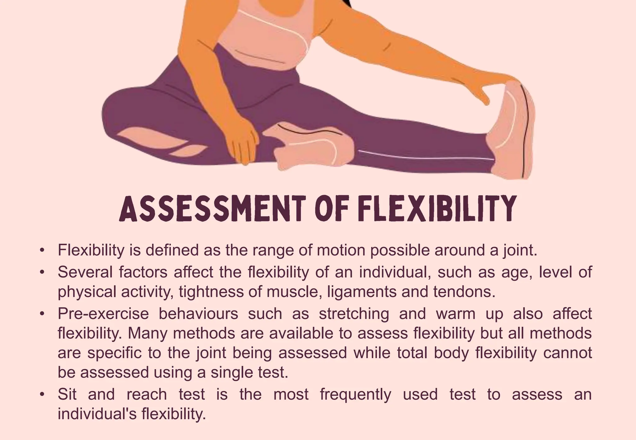 • Flexibility is defined as the range of motion possible around a joint.
• Several factors affect the flexibility of an individual, such as age, level of
physical activity, tightness of muscle, ligaments and tendons.
• Pre-exercise behaviours such as stretching and warm up also affect
flexibility. Many methods are available to assess flexibility but all methods
are specific to the joint being assessed while total body flexibility cannot
be assessed using a single test.
• Sit and reach test is the most frequently used test to assess an
individual's flexibility.
 