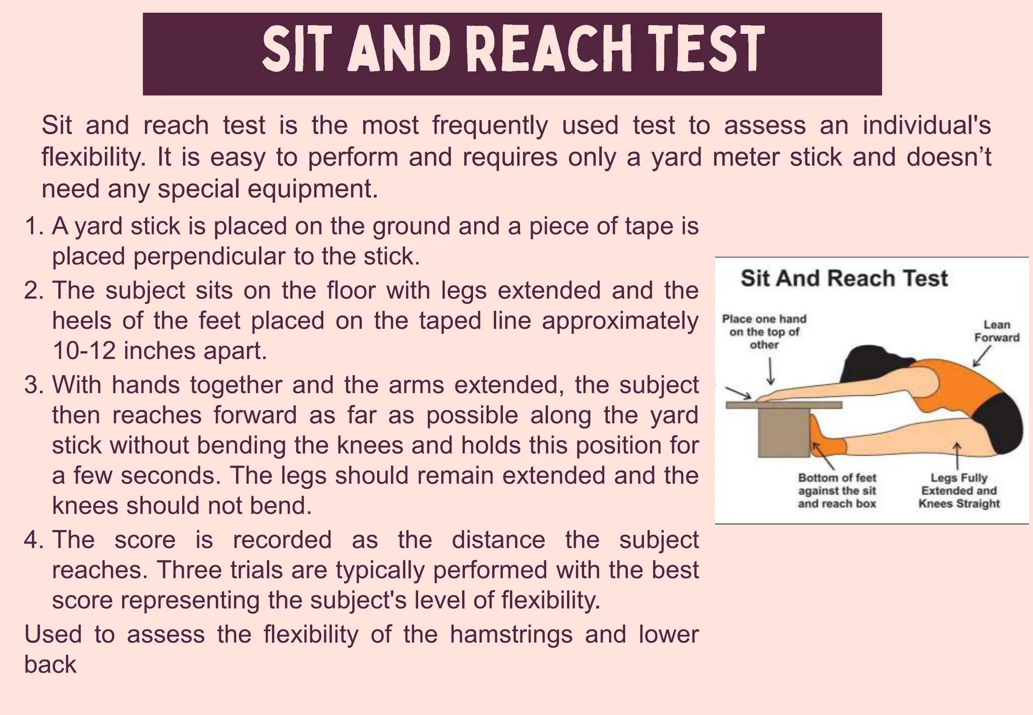 1. A yard stick is placed on the ground and a piece of tape is
placed perpendicular to the stick.
2. The subject sits on the floor with legs extended and the
heels of the feet placed on the taped line approximately
10-12 inches apart.
3. With hands together and the arms extended, the subject
then reaches forward as far as possible along the yard
stick without bending the knees and holds this position for
a few seconds. The legs should remain extended and the
knees should not bend.
4. The score is recorded as the distance the subject
reaches. Three trials are typically performed with the best
score representing the subject's level of flexibility.
Used to assess the flexibility of the hamstrings and lower
back
Sit and reach test is the most frequently used test to assess an individual's
flexibility. It is easy to perform and requires only a yard meter stick and doesn’t
need any special equipment.
 