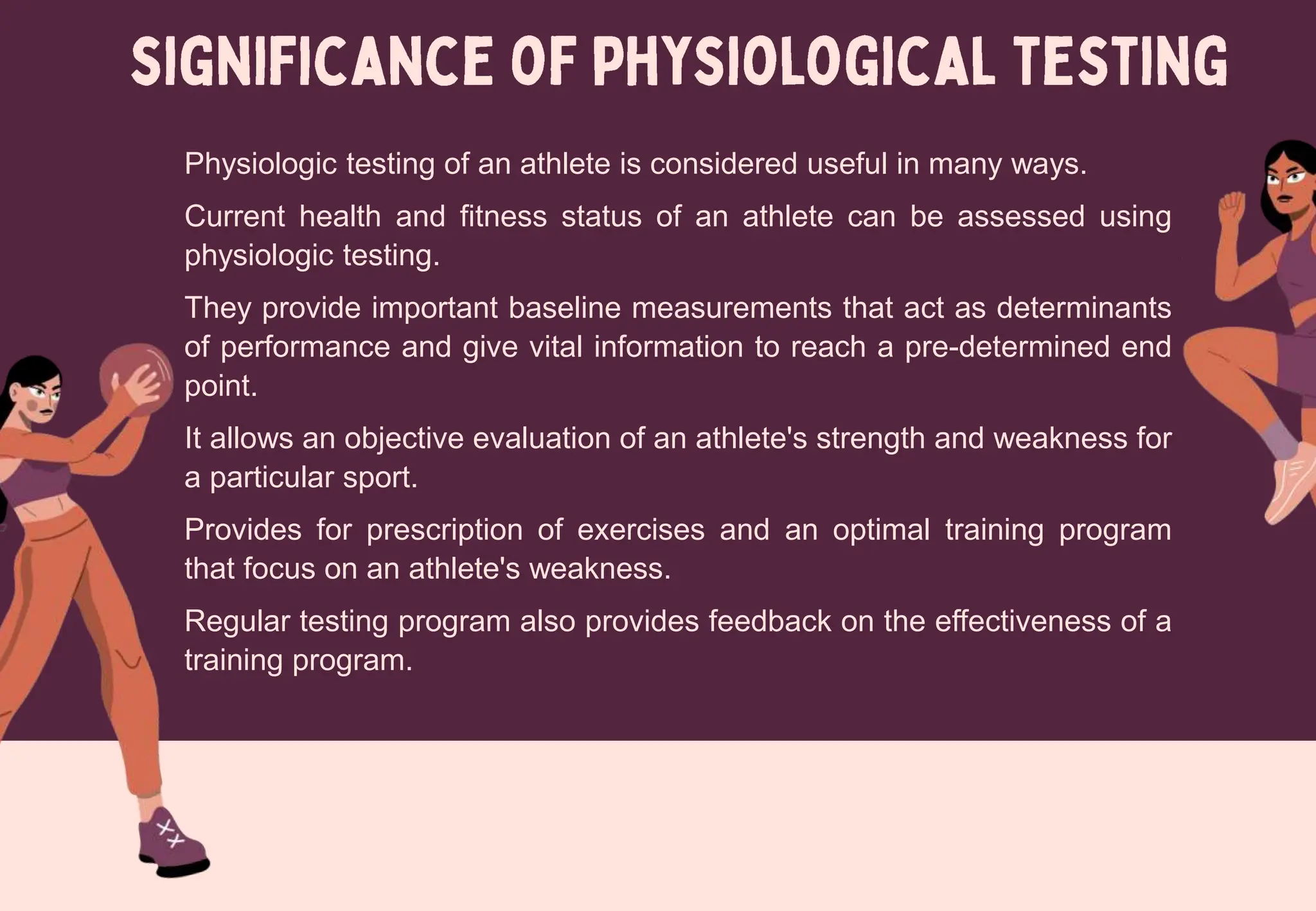 Physiologic testing of an athlete is considered useful in many ways.
Current health and fitness status of an athlete can be assessed using
physiologic testing.
They provide important baseline measurements that act as determinants
of performance and give vital information to reach a pre-determined end
point.
It allows an objective evaluation of an athlete's strength and weakness for
a particular sport.
Provides for prescription of exercises and an optimal training program
that focus on an athlete's weakness.
Regular testing program also provides feedback on the effectiveness of a
training program.
 