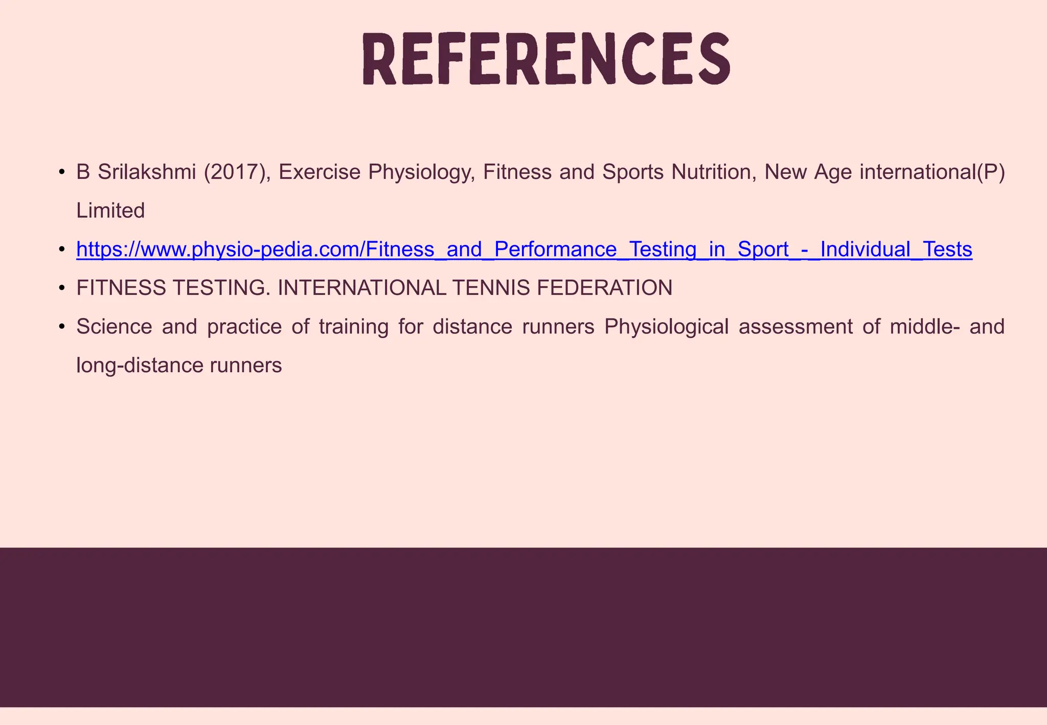 • B Srilakshmi (2017), Exercise Physiology, Fitness and Sports Nutrition, New Age international(P)
Limited
• https://www.physio-pedia.com/Fitness_and_Performance_Testing_in_Sport_-_Individual_Tests
• FITNESS TESTING. INTERNATIONAL TENNIS FEDERATION
• Science and practice of training for distance runners Physiological assessment of middle- and
long-distance runners
 