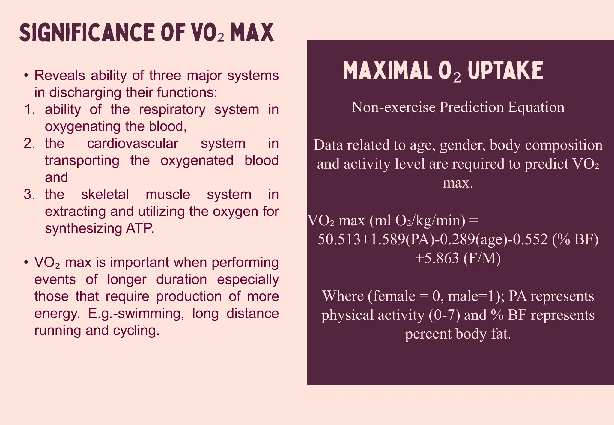 ₂
₂
• Reveals ability of three major systems
in discharging their functions:
1. ability of the respiratory system in
oxygenating the blood,
2. the cardiovascular system in
transporting the oxygenated blood
and
3. the skeletal muscle system in
extracting and utilizing the oxygen for
synthesizing ATP.
• VO₂ max is important when performing
events of longer duration especially
those that require production of more
energy. E.g.-swimming, long distance
running and cycling.
Non-exercise Prediction Equation
Data related to age, gender, body composition
and activity level are required to predict VO₂
max.
VO₂ max (ml O₂/kg/min) =
50.513+1.589(PA)-0.289(age)-0.552 (% BF)
+5.863 (F/M)
Where (female = 0, male=1); PA represents
physical activity (0-7) and % BF represents
percent body fat.
 