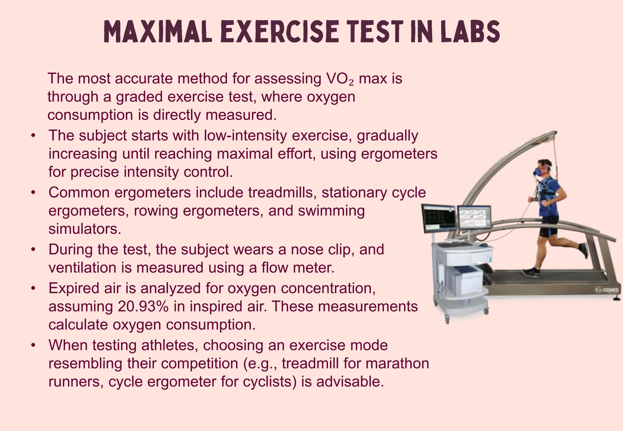 The most accurate method for assessing VO₂ max is
through a graded exercise test, where oxygen
consumption is directly measured.
• The subject starts with low-intensity exercise, gradually
increasing until reaching maximal effort, using ergometers
for precise intensity control.
• Common ergometers include treadmills, stationary cycle
ergometers, rowing ergometers, and swimming
simulators.
• During the test, the subject wears a nose clip, and
ventilation is measured using a flow meter.
• Expired air is analyzed for oxygen concentration,
assuming 20.93% in inspired air. These measurements
calculate oxygen consumption.
• When testing athletes, choosing an exercise mode
resembling their competition (e.g., treadmill for marathon
runners, cycle ergometer for cyclists) is advisable.
 