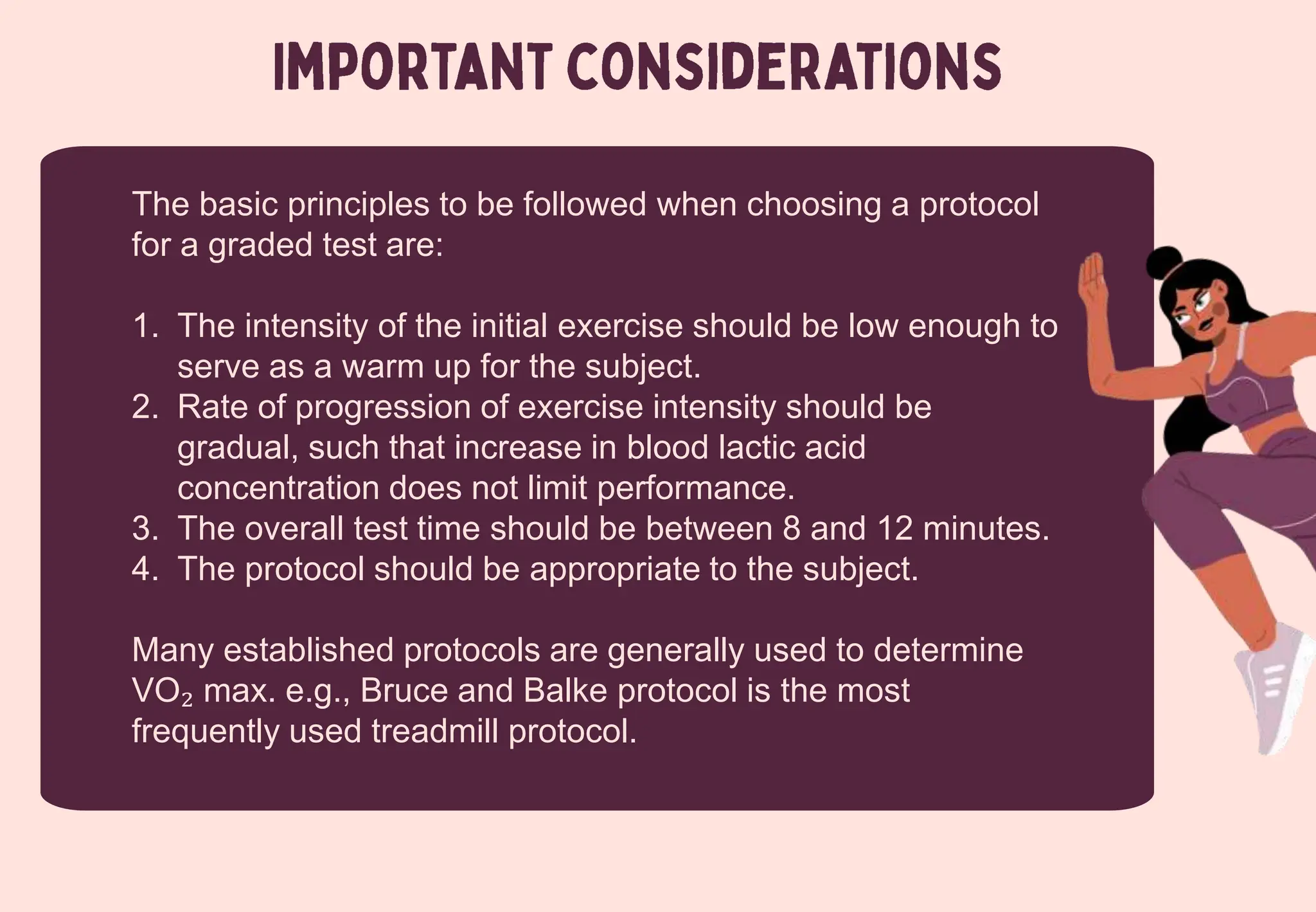 The basic principles to be followed when choosing a protocol
for a graded test are:
1. The intensity of the initial exercise should be low enough to
serve as a warm up for the subject.
2. Rate of progression of exercise intensity should be
gradual, such that increase in blood lactic acid
concentration does not limit performance.
3. The overall test time should be between 8 and 12 minutes.
4. The protocol should be appropriate to the subject.
Many established protocols are generally used to determine
VO₂ max. e.g., Bruce and Balke protocol is the most
frequently used treadmill protocol.
 