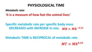 PHYSIOLOGICAL TIME
Metabolic rate:
‘it is a measure of how fast the animal lives’
Specific metabolic rate per specific body mass
DECREASES with INCREASE in size.
Metabolic TIME is RECIPROCAL of metabolic rate
 