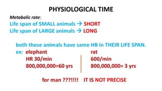 PHYSIOLOGICAL TIME
Metabolic rate:
Life span of SMALL animals  SHORT
Life span of LARGE animals  LONG
both these animals have same HB in THEIR LIFE SPAN.
ex: elephant rat
HR 30/min 600/min
800,000,000=60 yrs 800,000,000= 3 yrs
for man ???!!!! IT IS NOT PRECISE
 