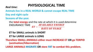 PHYSIOLOGICAL TIME
Real time:
Animals live in a REAL WORLD & cannot escape REAL TIME
Day and night cycle
Seasons of the year.
the total energy and the rate at which it is used determine
ENDURANCE TIME
ET for SMALL animals is SHORT
ET for LARGE animals is LONG
Therefore SMALL ANIMALS either must INCREASE ET OR go TORPID
(aestivation/hibernation)
LARGE ANIMALS MIGRATE OR store FAT to combat this problem.
 