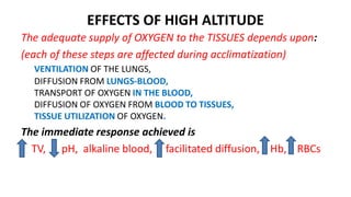 EFFECTS OF HIGH ALTITUDE
The adequate supply of OXYGEN to the TISSUES depends upon:
(each of these steps are affected during acclimatization)
VENTILATION OF THE LUNGS,
DIFFUSION FROM LUNGS-BLOOD,
TRANSPORT OF OXYGEN IN THE BLOOD,
DIFFUSION OF OXYGEN FROM BLOOD TO TISSUES,
TISSUE UTILIZATION OF OXYGEN.
The immediate response achieved is
TV, pH, alkaline blood, facilitated diffusion, Hb, RBCs
 
