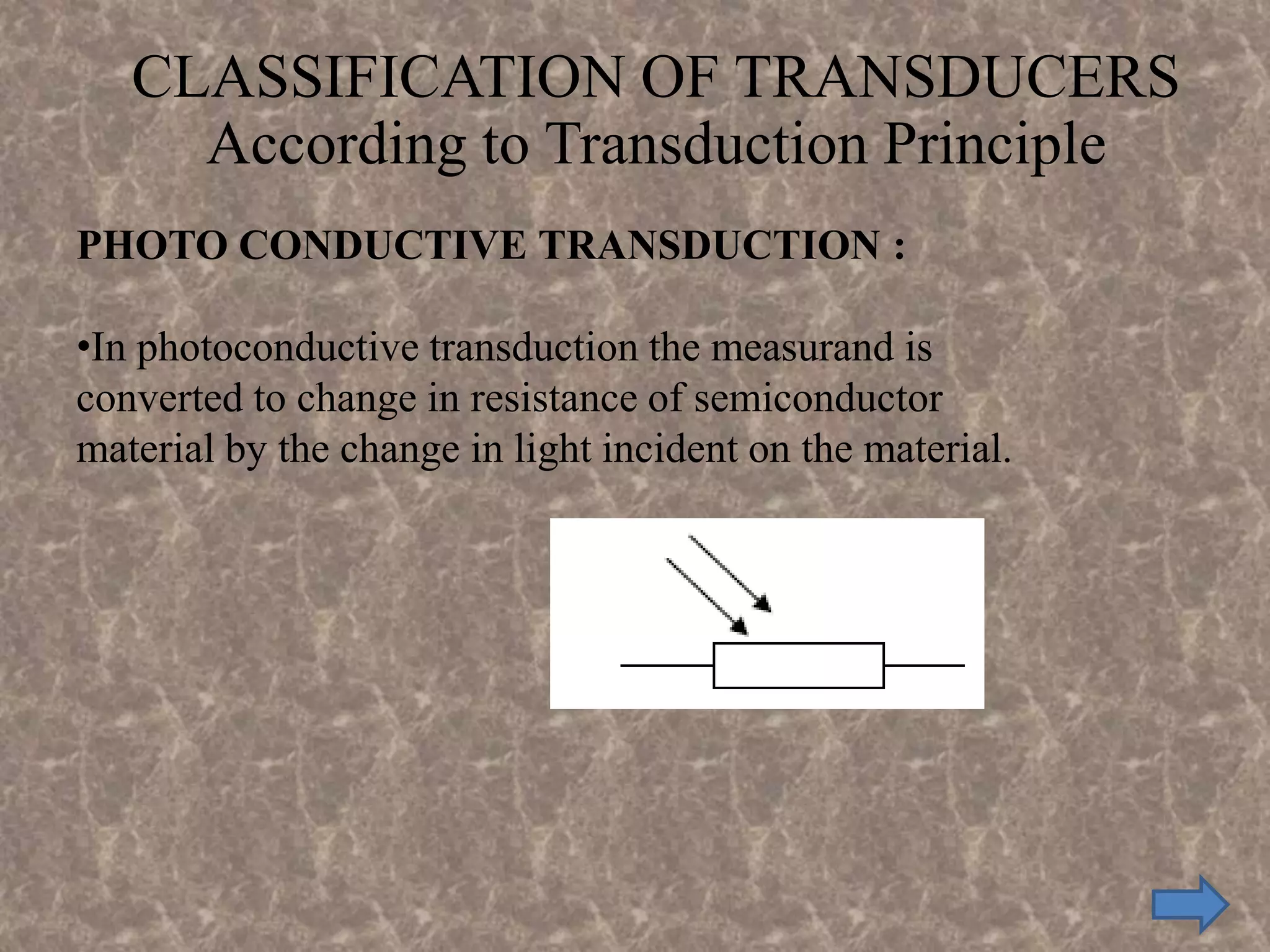 CLASSIFICATION OF TRANSDUCERS
According to Transduction Principle
PHOTO CONDUCTIVE TRANSDUCTION :
•In photoconductive transduction the measurand is
converted to change in resistance of semiconductor
material by the change in light incident on the material.
 
