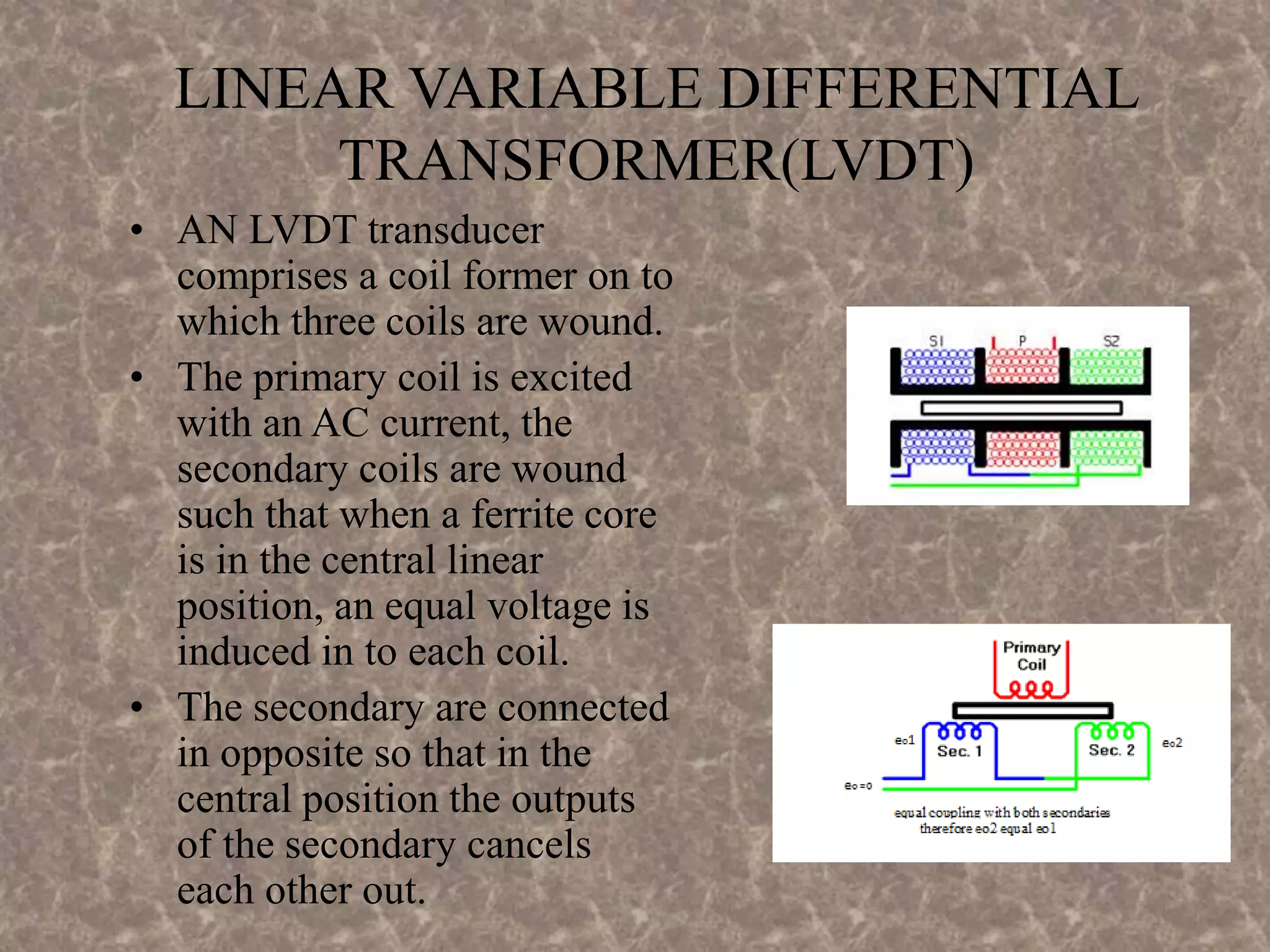 LINEAR VARIABLE DIFFERENTIAL
TRANSFORMER(LVDT)
• AN LVDT transducer
comprises a coil former on to
which three coils are wound.
• The primary coil is excited
with an AC current, the
secondary coils are wound
such that when a ferrite core
is in the central linear
position, an equal voltage is
induced in to each coil.
• The secondary are connected
in opposite so that in the
central position the outputs
of the secondary cancels
each other out.
 