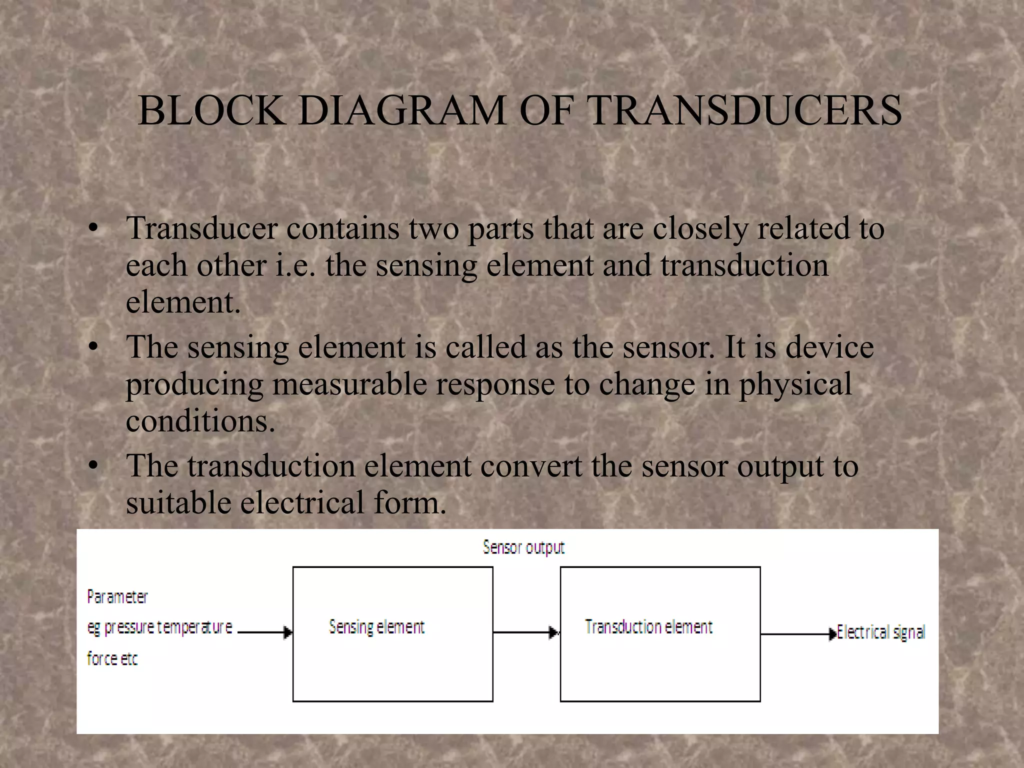 BLOCK DIAGRAM OF TRANSDUCERS
• Transducer contains two parts that are closely related to
each other i.e. the sensing element and transduction
element.
• The sensing element is called as the sensor. It is device
producing measurable response to change in physical
conditions.
• The transduction element convert the sensor output to
suitable electrical form.
 