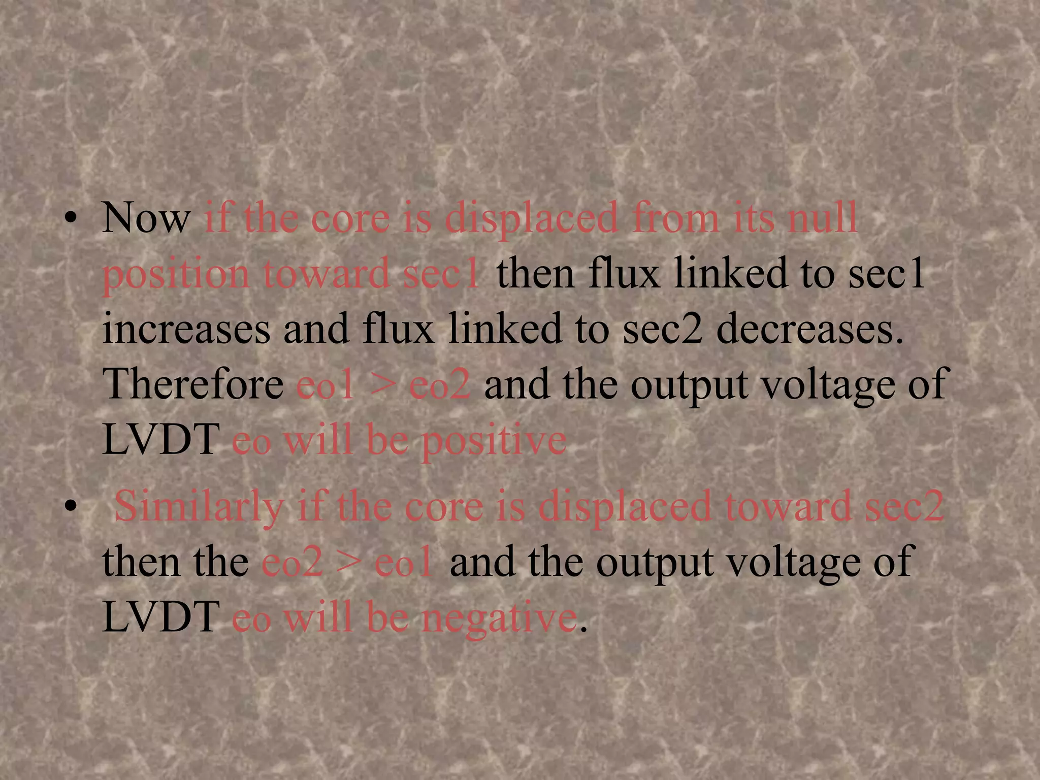 • Now if the core is displaced from its null
position toward sec1 then flux linked to sec1
increases and flux linked to sec2 decreases.
Therefore eo1 > eo2 and the output voltage of
LVDT eo will be positive
• Similarly if the core is displaced toward sec2
then the eo2 > eo1 and the output voltage of
LVDT eo will be negative.
 