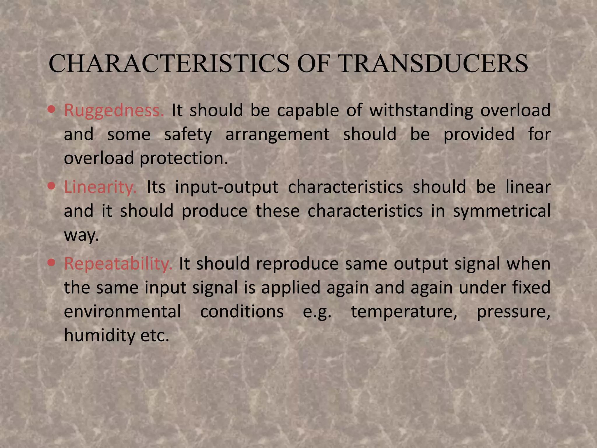 CHARACTERISTICS OF TRANSDUCERS
 Ruggedness. It should be capable of withstanding overload
and some safety arrangement should be provided for
overload protection.
 Linearity. Its input-output characteristics should be linear
and it should produce these characteristics in symmetrical
way.
 Repeatability. It should reproduce same output signal when
the same input signal is applied again and again under fixed
environmental conditions e.g. temperature, pressure,
humidity etc.
 