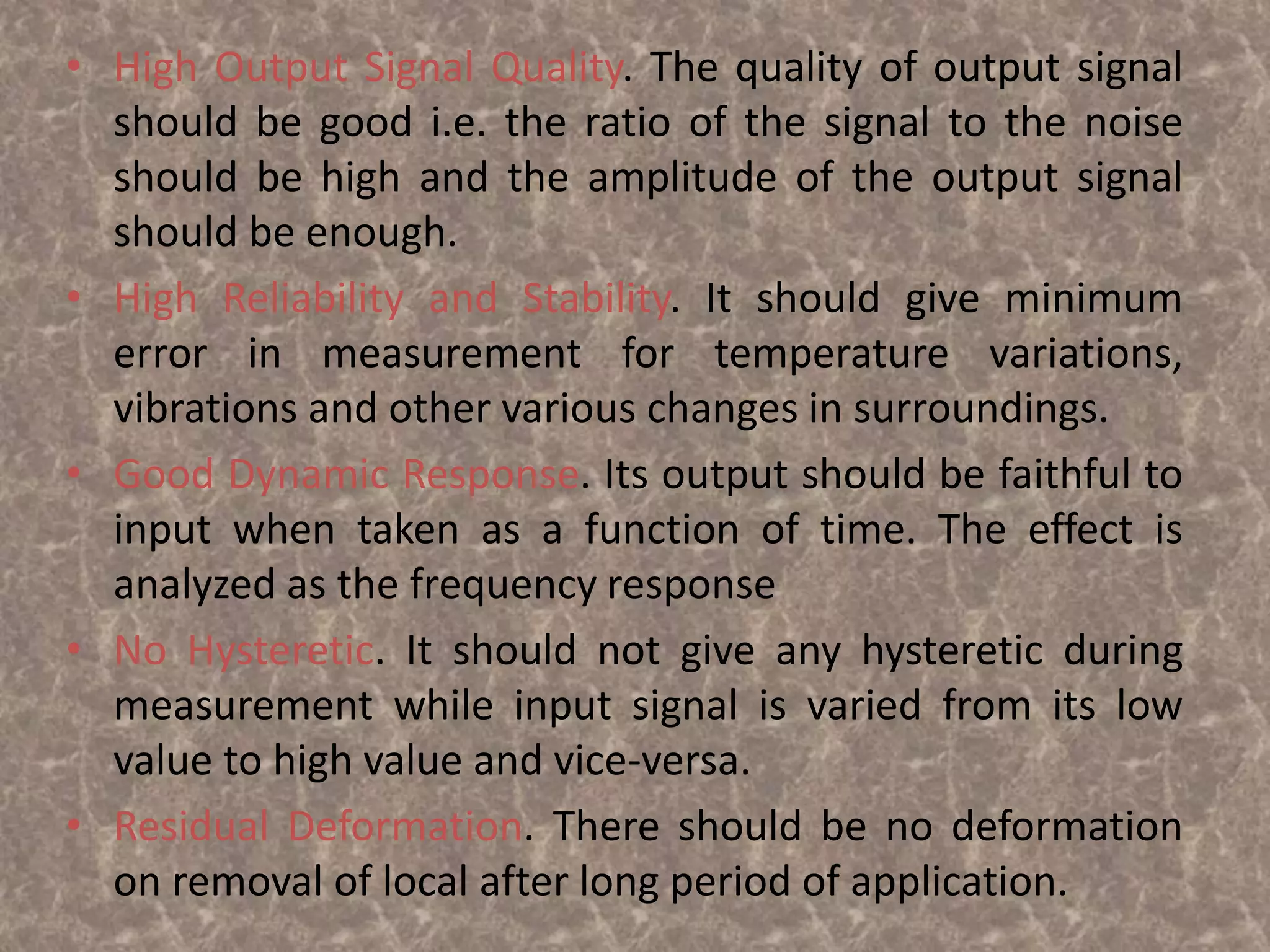 • High Output Signal Quality. The quality of output signal
should be good i.e. the ratio of the signal to the noise
should be high and the amplitude of the output signal
should be enough.
• High Reliability and Stability. It should give minimum
error in measurement for temperature variations,
vibrations and other various changes in surroundings.
• Good Dynamic Response. Its output should be faithful to
input when taken as a function of time. The effect is
analyzed as the frequency response
• No Hysteretic. It should not give any hysteretic during
measurement while input signal is varied from its low
value to high value and vice-versa.
• Residual Deformation. There should be no deformation
on removal of local after long period of application.
 