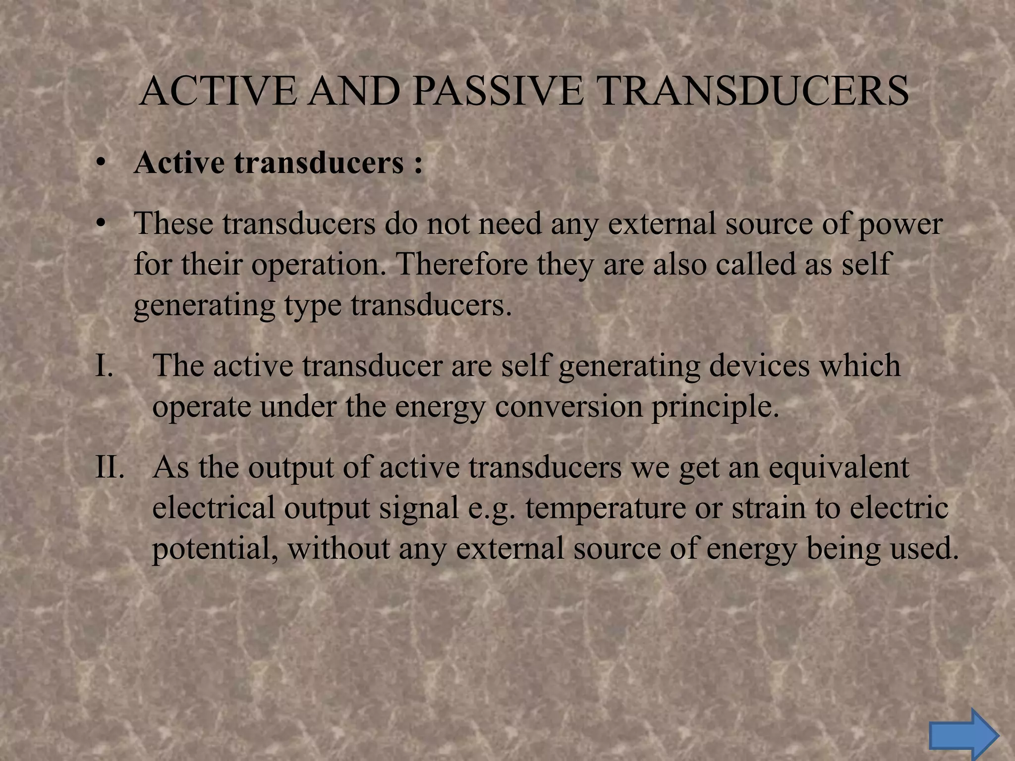 • Active transducers :
• These transducers do not need any external source of power
for their operation. Therefore they are also called as self
generating type transducers.
I. The active transducer are self generating devices which
operate under the energy conversion principle.
II. As the output of active transducers we get an equivalent
electrical output signal e.g. temperature or strain to electric
potential, without any external source of energy being used.
ACTIVE AND PASSIVE TRANSDUCERS
 