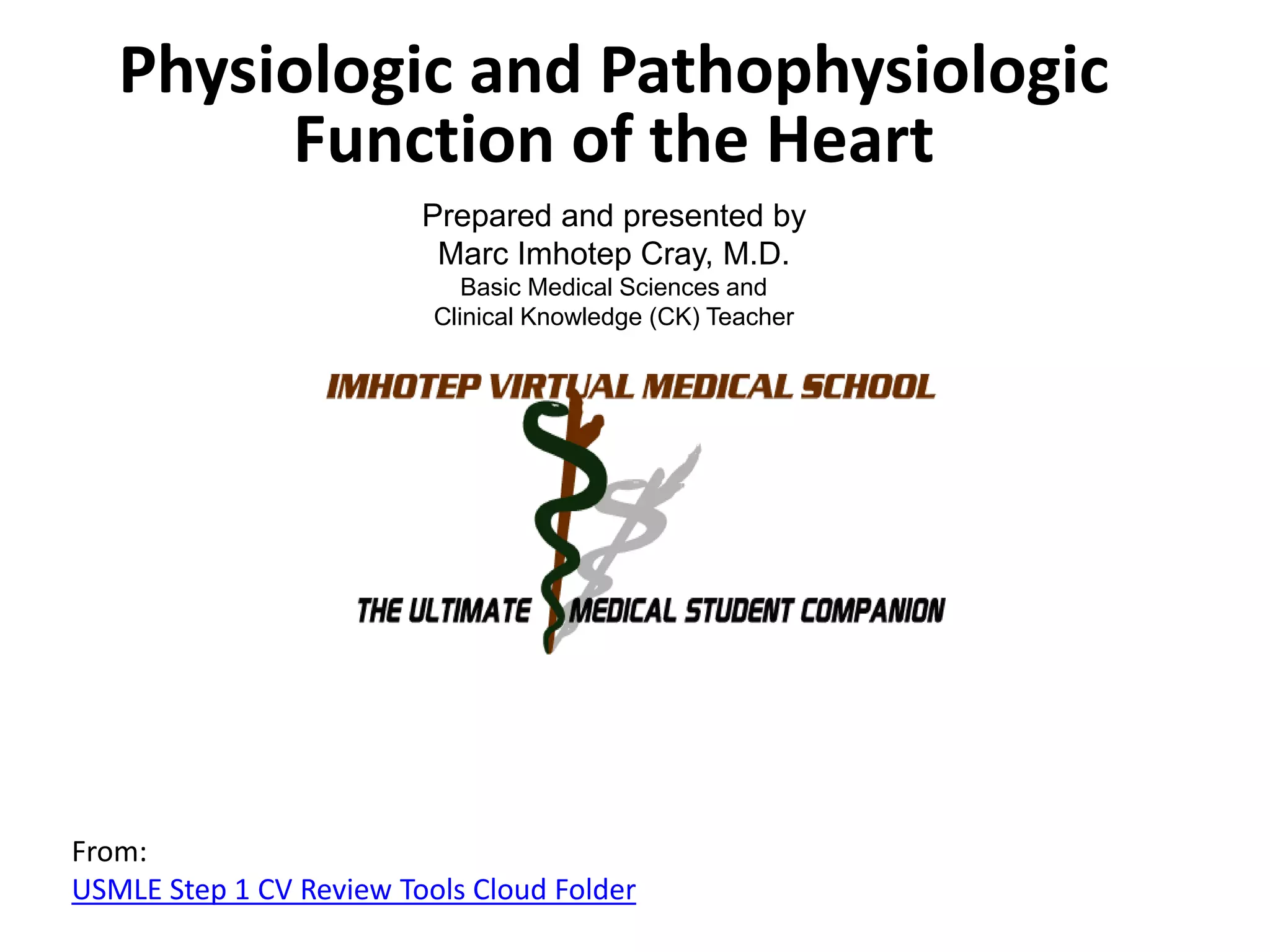 Physiologic and Pathophysiologic
Function of the Heart
Prepared and presented by
Marc Imhotep Cray, M.D.
Basic Medical Sciences and
Clinical Knowledge (CK) Teacher

From:
USMLE Step 1 CV Review Tools Cloud Folder

 