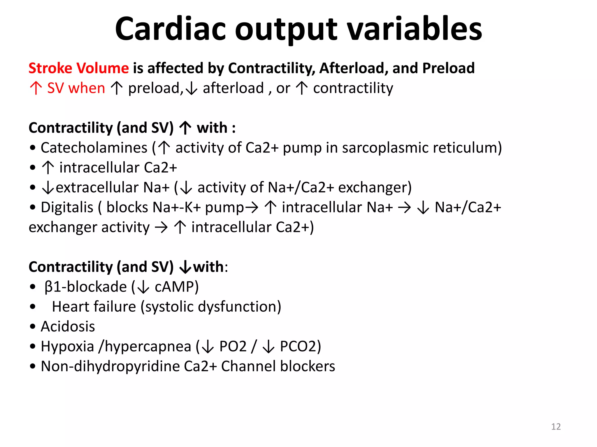 Cardiac output variables
Stroke Volume is affected by Contractility, Afterload, and Preload
↑ SV when ↑ preload,↓ afterload , or ↑ contractility
Contractility (and SV) ↑ with :
• Catecholamines (↑ activity of Ca2+ pump in sarcoplasmic reticulum)
• ↑ intracellular Ca2+
• ↓extracellular Na+ (↓ activity of Na+/Ca2+ exchanger)
• Digitalis ( blocks Na+-K+ pump→ ↑ intracellular Na+ → ↓ Na+/Ca2+
exchanger activity → ↑ intracellular Ca2+)
Contractility (and SV) ↓with:
• β1-blockade (↓ cAMP)
• Heart failure (systolic dysfunction)
• Acidosis
• Hypoxia /hypercapnea (↓ PO2 / ↓ PCO2)
• Non-dihydropyridine Ca2+ Channel blockers

12

 