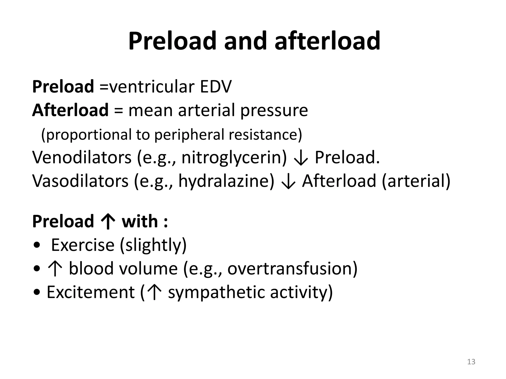Preload and afterload
Preload =ventricular EDV
Afterload = mean arterial pressure
(proportional to peripheral resistance)

Venodilators (e.g., nitroglycerin) ↓ Preload.
Vasodilators (e.g., hydralazine) ↓ Afterload (arterial)

Preload ↑ with :
• Exercise (slightly)
• ↑ blood volume (e.g., overtransfusion)
• Excitement (↑ sympathetic activity)

13

 