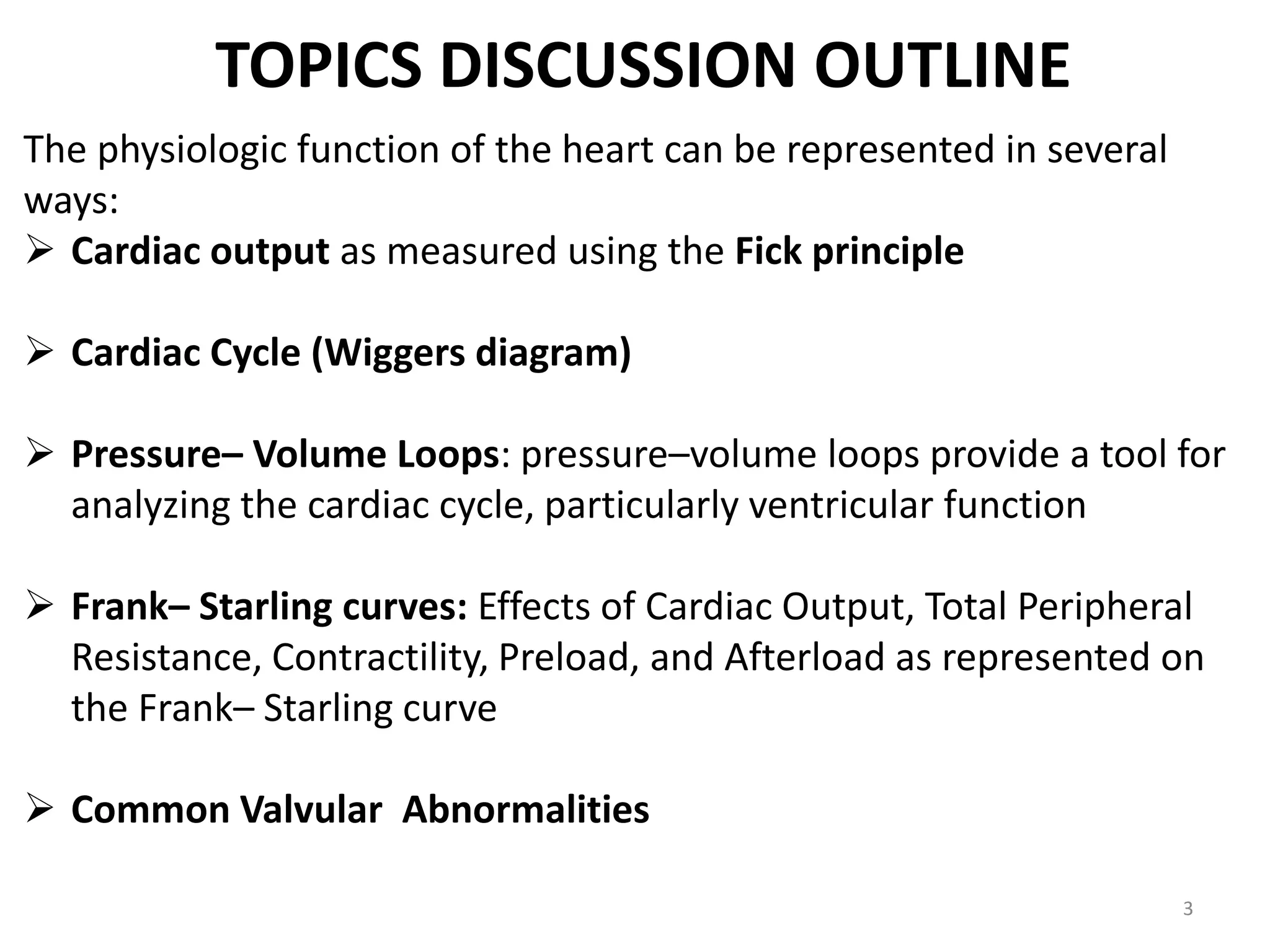 TOPICS DISCUSSION OUTLINE
The physiologic function of the heart can be represented in several
ways:
 Cardiac output as measured using the Fick principle
 Cardiac Cycle (Wiggers diagram)
 Pressure– Volume Loops: pressure–volume loops provide a tool for
analyzing the cardiac cycle, particularly ventricular function
 Frank– Starling curves: Effects of Cardiac Output, Total Peripheral
Resistance, Contractility, Preload, and Afterload as represented on
the Frank– Starling curve
 Common Valvular Abnormalities
3

 