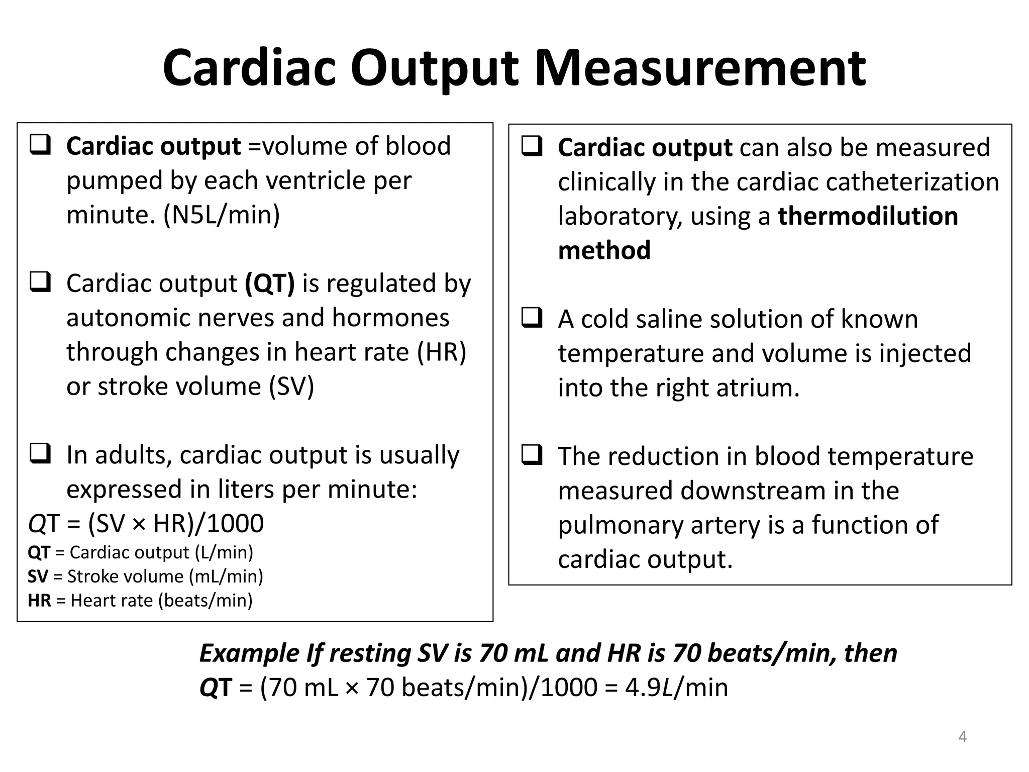 Cardiac Output Measurement
 Cardiac output =volume of blood
pumped by each ventricle per
minute. (N5L/min)
 Cardiac output (QT) is regulated by
autonomic nerves and hormones
through changes in heart rate (HR)
or stroke volume (SV)
 In adults, cardiac output is usually
expressed in liters per minute:
QT = (SV × HR)/1000
QT = Cardiac output (L/min)
SV = Stroke volume (mL/min)
HR = Heart rate (beats/min)

 Cardiac output can also be measured
clinically in the cardiac catheterization
laboratory, using a thermodilution
method
 A cold saline solution of known
temperature and volume is injected
into the right atrium.
 The reduction in blood temperature
measured downstream in the
pulmonary artery is a function of
cardiac output.

Example If resting SV is 70 mL and HR is 70 beats/min, then
QT = (70 mL × 70 beats/min)/1000 = 4.9L/min
4

 