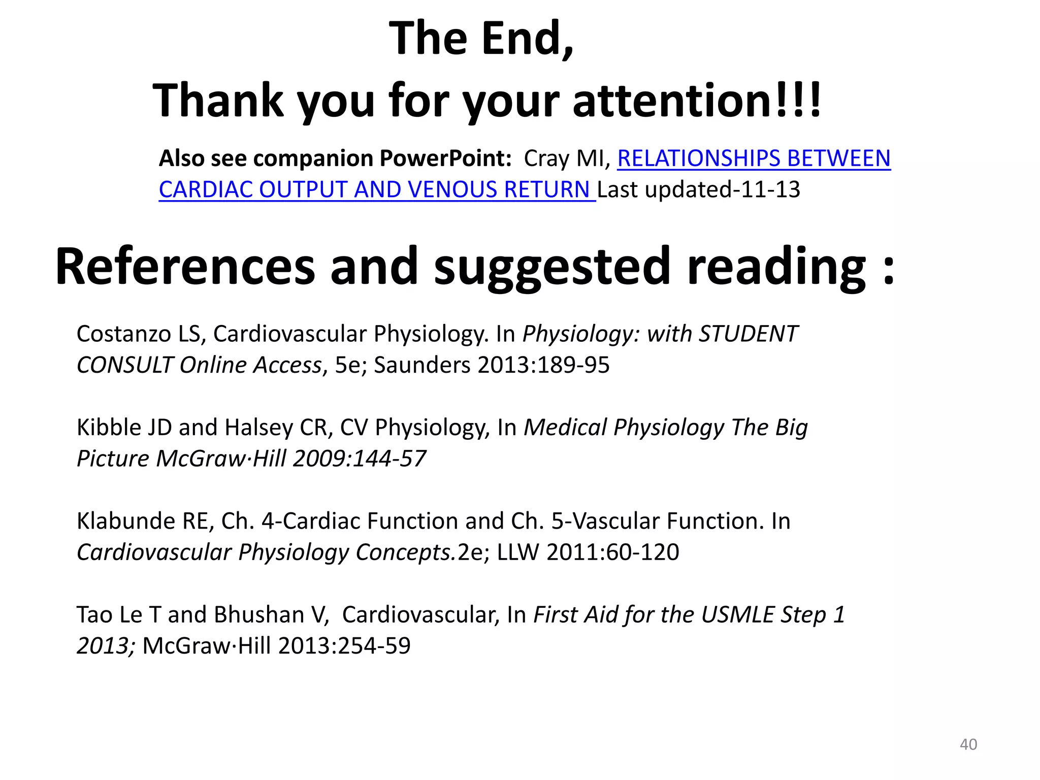 The End,
Thank you for your attention!!!
Also see companion PowerPoint: Cray MI, RELATIONSHIPS BETWEEN
CARDIAC OUTPUT AND VENOUS RETURN Last updated-11-13

References and suggested reading :
Costanzo LS, Cardiovascular Physiology. In Physiology: with STUDENT
CONSULT Online Access, 5e; Saunders 2013:189-95
Kibble JD and Halsey CR, CV Physiology, In Medical Physiology The Big
Picture McGraw·Hill 2009:144-57
Klabunde RE, Ch. 4-Cardiac Function and Ch. 5-Vascular Function. In
Cardiovascular Physiology Concepts.2e; LLW 2011:60-120

Tao Le T and Bhushan V, Cardiovascular, In First Aid for the USMLE Step 1
2013; McGraw·Hill 2013:254-59

40

 