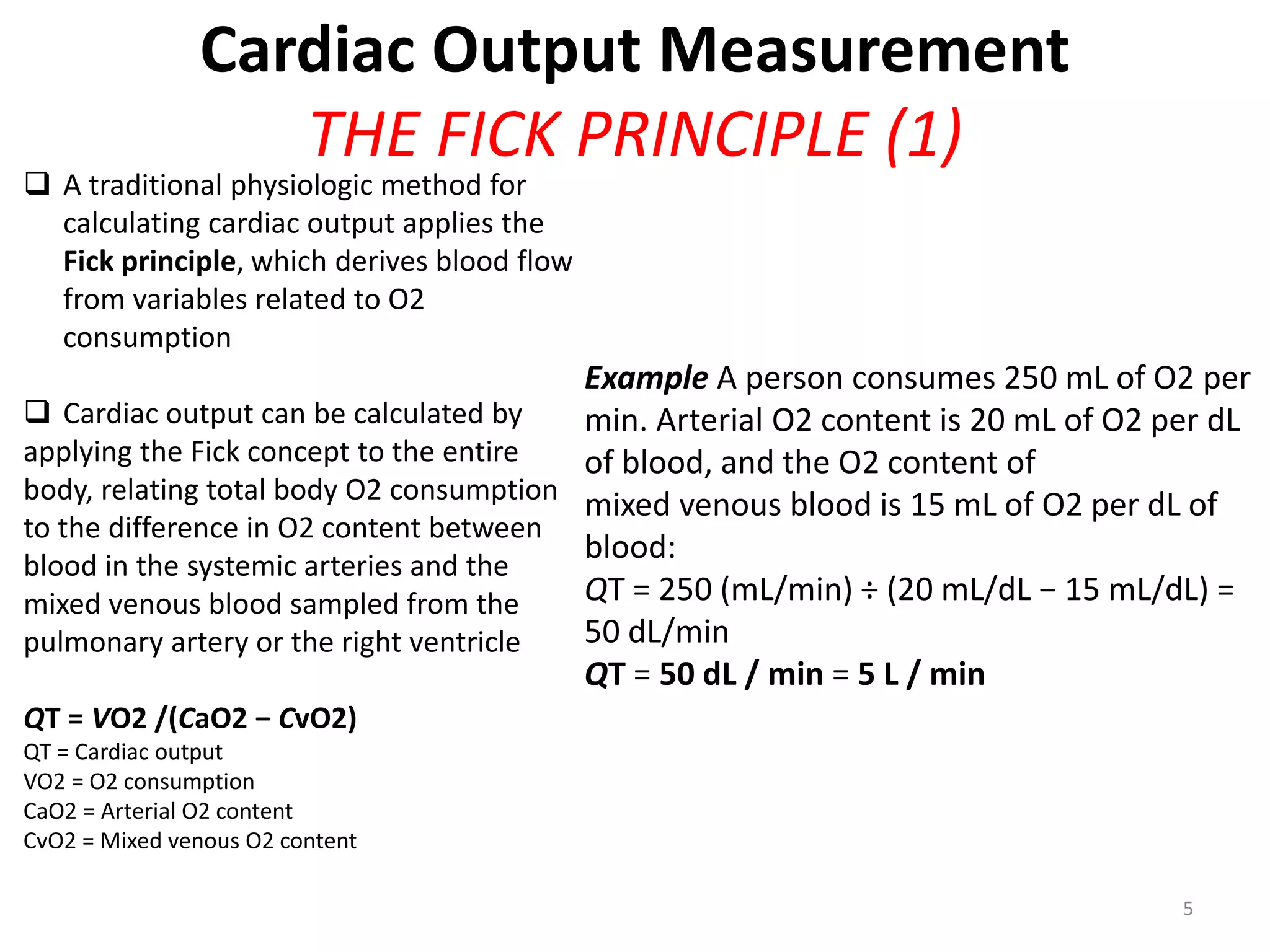 Cardiac Output Measurement
THE FICK PRINCIPLE (1)

 A traditional physiologic method for
calculating cardiac output applies the
Fick principle, which derives blood flow
from variables related to O2
consumption

Example A person consumes 250 mL of O2 per
 Cardiac output can be calculated by
min. Arterial O2 content is 20 mL of O2 per dL
applying the Fick concept to the entire
of blood, and the O2 content of
body, relating total body O2 consumption
mixed venous blood is 15 mL of O2 per dL of
to the difference in O2 content between
blood:
blood in the systemic arteries and the
QT = 250 (mL/min) ÷ (20 mL/dL − 15 mL/dL) =
mixed venous blood sampled from the
50 dL/min
pulmonary artery or the right ventricle
QT = 50 dL / min = 5 L / min
QT = VO2 /(CaO2 − CvO2)
QT = Cardiac output
VO2 = O2 consumption
CaO2 = Arterial O2 content
CvO2 = Mixed venous O2 content
5

 