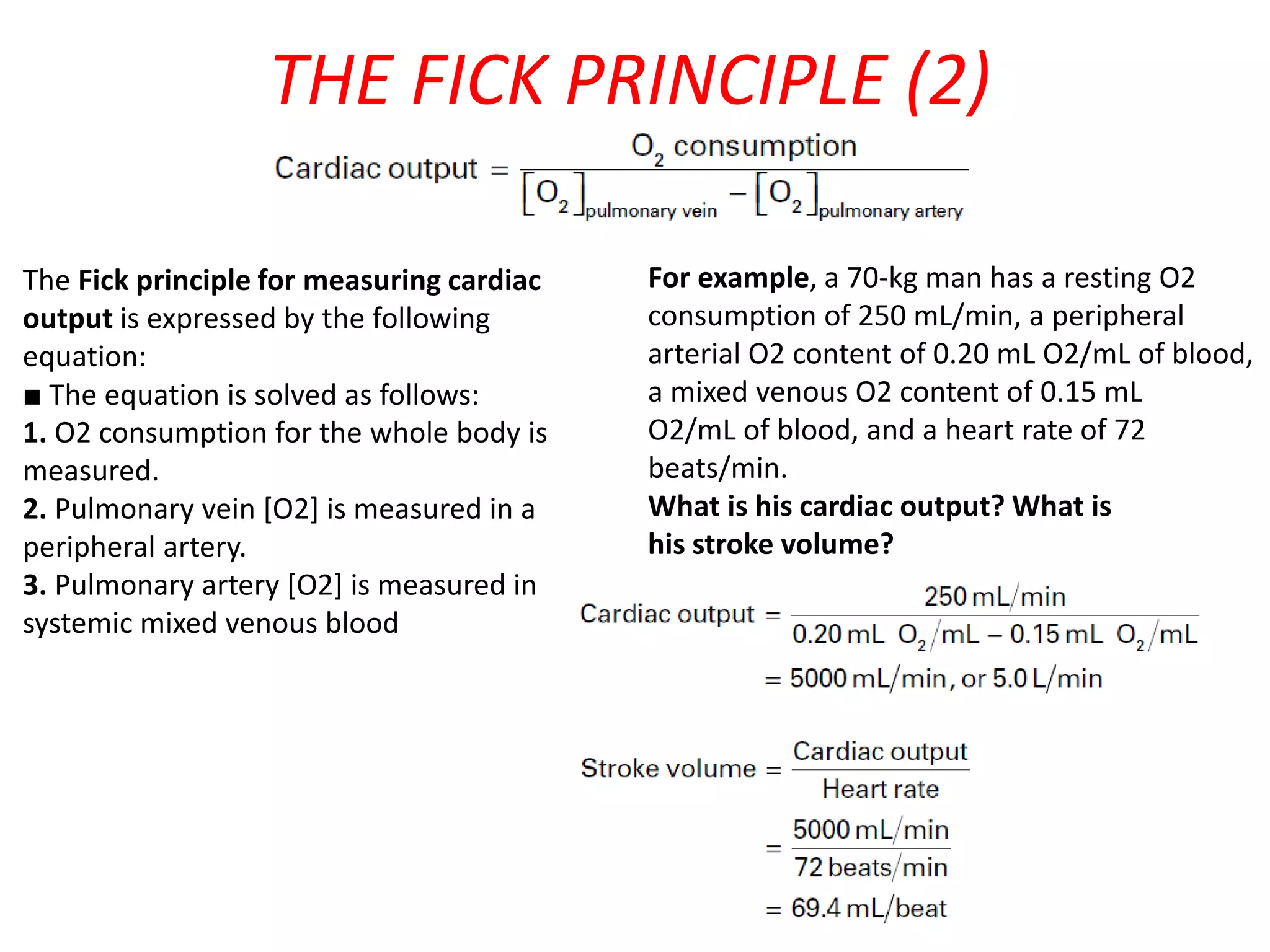THE FICK PRINCIPLE (2)
The Fick principle for measuring cardiac
output is expressed by the following
equation:
■ The equation is solved as follows:
1. O2 consumption for the whole body is
measured.
2. Pulmonary vein [O2] is measured in a
peripheral artery.
3. Pulmonary artery [O2] is measured in
systemic mixed venous blood

For example, a 70-kg man has a resting O2
consumption of 250 mL/min, a peripheral
arterial O2 content of 0.20 mL O2/mL of blood,
a mixed venous O2 content of 0.15 mL
O2/mL of blood, and a heart rate of 72
beats/min.
What is his cardiac output? What is
his stroke volume?

6

 