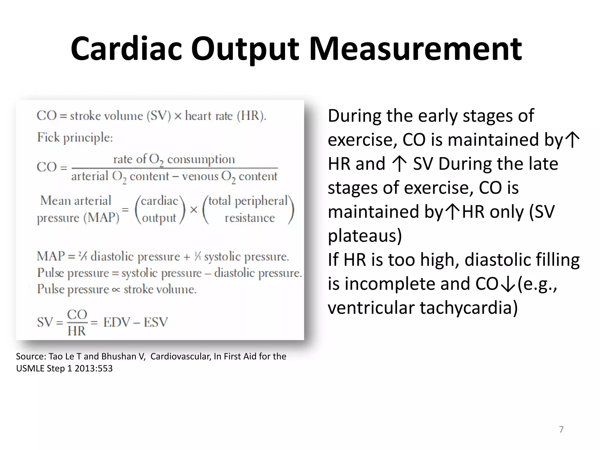 Cardiac Output Measurement
During the early stages of
exercise, CO is maintained by↑
HR and ↑ SV During the late
stages of exercise, CO is
maintained by↑HR only (SV
plateaus)
If HR is too high, diastolic filling
is incomplete and CO↓(e.g.,
ventricular tachycardia)
Source: Tao Le T and Bhushan V, Cardiovascular, In First Aid for the
USMLE Step 1 2013:553

7

 