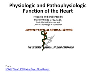Physiologic and Pathophysiologic
Function of the Heart
Prepared and presented by
Marc Imhotep Cray, M.D.
Basic Medical Sciences and
Clinical Knowledge (CK) Teacher

From:
USMLE Step 1 CV Review Tools Cloud Folder

 