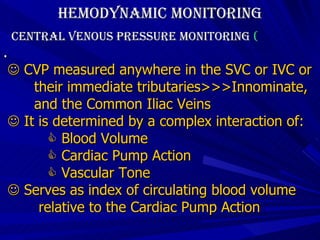 Hemodynamic Monitoring Central Venous Pressure Monitoring  (  .    CVP measured anywhere in the SVC or IVC or  their immediate tributaries>>>Innominate,  and the Common Iliac Veins    It is determined by a complex interaction of:    Blood Volume    Cardiac Pump Action    Vascular Tone    Serves as index of circulating blood volume  relative to the Cardiac Pump Action 