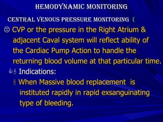 Hemodynamic Monitoring Central Venous Pressure Monitoring  (     CVP or the pressure in the Right Atrium &  adjacent Caval system will reflect ability of  the Cardiac Pump Action to handle the  returning blood volume at that particular time.    Indications:    When Massive blood replacement  is  instituted rapidly in rapid exsanguinating  type of bleeding. 