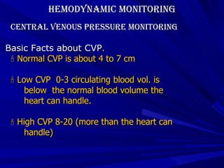 Hemodynamic Monitoring Central Venous Pressure Monitoring  Basic Facts about CVP .    Normal CVP is about 4 to 7 cm    Low CVP  0-3 circulating blood vol. is  below  the normal blood volume the  heart can handle.    High CVP 8-20 (more than the heart can  handle) 