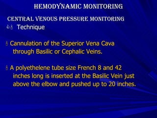 Hemodynamic Monitoring Central Venous Pressure Monitoring    Technique    Cannulation of the Superior Vena Cava  through Basilic or Cephalic Veins.    A polyethelene tube size French 8 and 42  inches long is inserted at the Basilic Vein just  above the elbow and pushed up to 20 inches. 