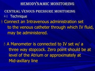 Hemodynamic Monitoring Central Venous Pressure Monitoring    Technique    Connect an Intravenous administration set to the venous catheter through which IV fluid,  may be administered.    A Manometer is connected to IV set w/ a  three way stopcock. Zero point should be at  level of the Atrium or approximately at  Mid-axillary line 