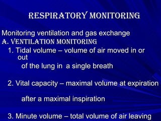 Respiratory Monitoring Monitoring ventilation and gas exchange A. Ventilation monitoring 1. Tidal volume – volume of air moved in or  out  of the lung in  a single breath 2. Vital capacity – maximal volume at expiration  after a maximal inspiration 3. Minute volume – total volume of air leaving  the lung each minute 4. Phsiologic dead space – the portion of tidal volume that does not  participate in in gas exchange a. anatomic dead space b. phsiologic dead space 