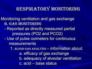 Respiratory Monitoring Monitoring ventilation and gas exchange B. Gas Monitoring - Reported as directly measured partial  pressures (PO2 and PCO2) - Use of pulse oximeters for continuous  measurements 1.  Blood gas analysis  – information about: a. efficacy of gas exchange b. adequacy of alveolar ventilation c. acid – base status 