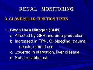 Renal  Monitoring B. Glomerular Function Tests   1. Blood Urea Nitrogen (BUN) a. Affected by GFR and urea production b. Increased in TPN, GI bleeding, trauma,  sepsis, steroid use c. Lowered in starvation, liver disease d. Not a reliable test 