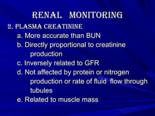 Renal  Monitoring 2. Plasma Creatinine a. More accurate than BUN b. Directly proportional to creatinine production c. Inversely related to GFR d. Not affected by protein or nitrogen  production or rate of fluid  flow through  tubules e. Related to muscle mass 