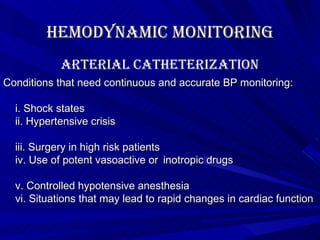 Hemodynamic Monitoring Conditions that need continuous and accurate BP monitoring: i. Shock states ii. Hypertensive crisis iii. Surgery in high risk patients iv. Use of potent vasoactive or  inotropic drugs v. Controlled hypotensive anesthesia vi. Situations that may lead to rapid changes in cardiac function  Arterial Catheterization 