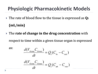  The rate of blood flow to the tissue is expressed as Qt
(mL/min)
 The rate of change in the drug concentration with
respect to time within a given tissue organ is expressed
as:
Physiologic Pharmacokinetic Models
 