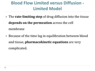 The rate-limiting step of drug diffusion into the tissue
depends on the permeation across the cell
membrane
 Because of the time lag in equilibration between blood
and tissue, pharmacokinetic equations are very
complicated.
Blood Flow Limited versus Diffusion -
Limited Model
 