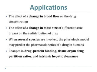Applications
 The effect of a change in blood flow on the drug
concentration
 The effect of a change in mass size of different tissue
organs on the redistribution of drug
 When several species are involved, the physiologic model
may predict the pharmacokinetics of a drug in humans
 Changes in drug–protein binding, tissue organ drug
partition ratios, and intrinsic hepatic clearance
 
