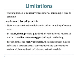 Limitations
 The implication of venous versus arterial sampling is hard to
estimate
-may be more drug dependent.
 Most pharmacokinetic models are based on sampling of venous
data.
 In theory, mixing occurs quickly when venous blood returns to
the heart and becomes reoxygenated again in the lung.
 For drugs that are highly extracted, the discrepancies may be
substantial between actual concentration and concentration
estimated from well-stirred pharmacokinetic models
 