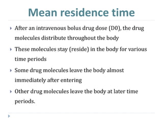 Mean residence time
 After an intravenous bolus drug dose (D0), the drug
molecules distribute throughout the body
 These molecules stay (reside) in the body for various
time periods
 Some drug molecules leave the body almost
immediately after entering
 Other drug molecules leave the body at later time
periods.
 
